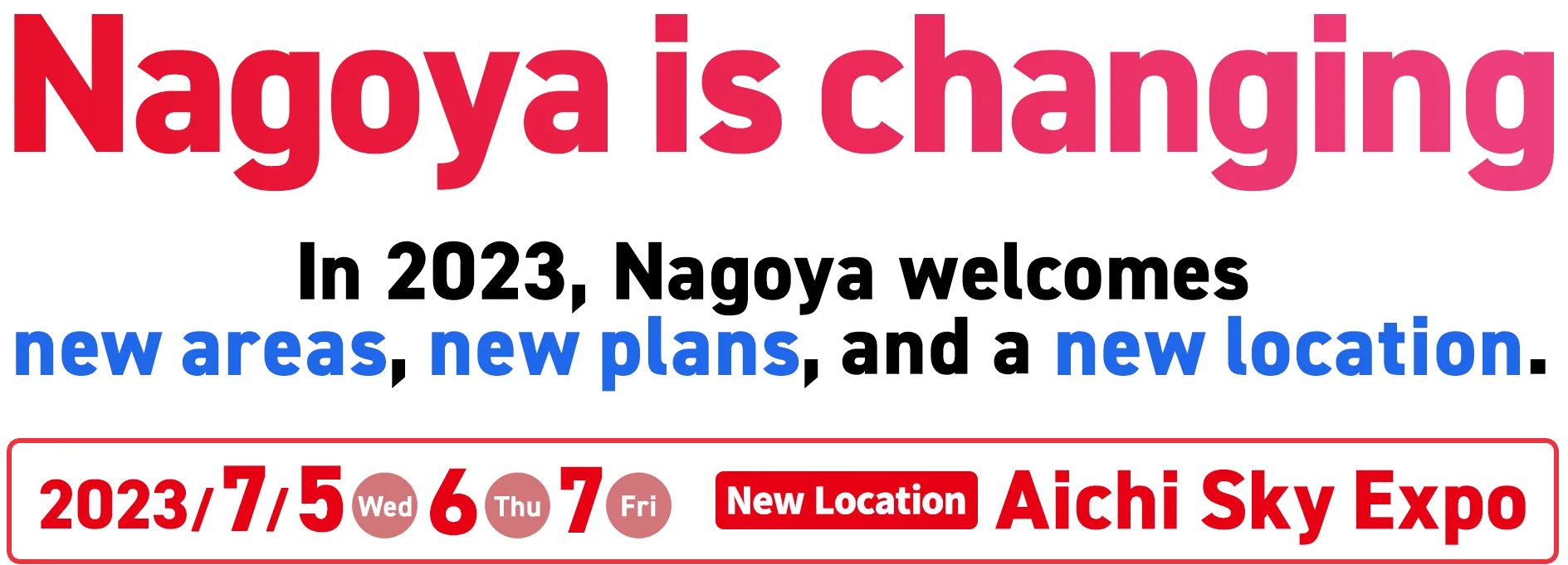 Nagoya is In 2023, Nagoya welcomes new areas, new plans, and a new location. Wed., July 5 / Thu., July 6 / Fri., July 7 New Location Aichi Sky Expo