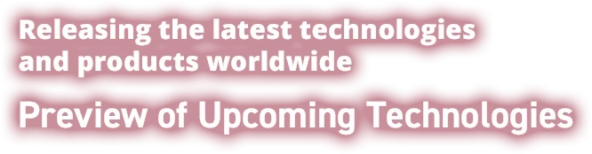 Releasing the latest technologies and products worldwide Preview of Upcoming Technologies