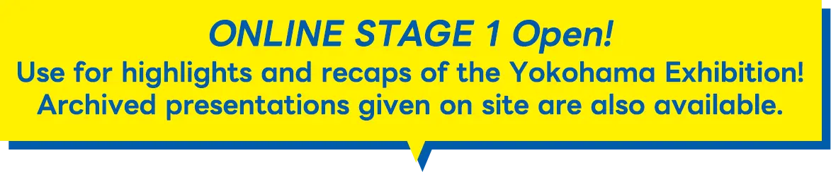 ONLINE STAGE 1 Open! Use for highlights and recaps of the Yokohama Exhibition!Archived lectures given on site are also available!