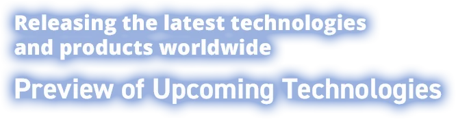 Releasing the latest technologies and products worldwide Preview of Upcoming Technologies